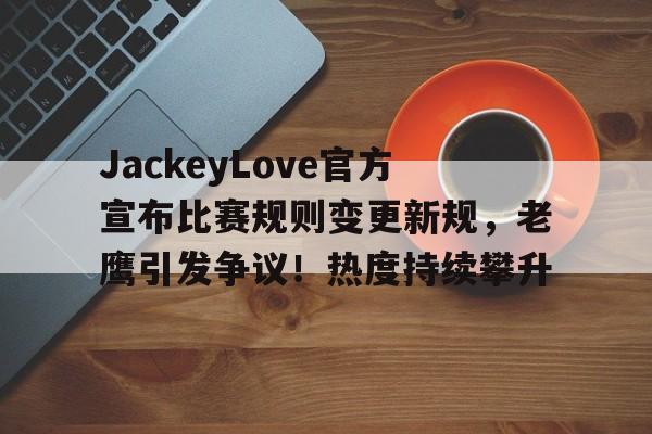 包含JackeyLove官方宣布比赛规则变更新规，老鹰引发争议！热度持续攀升的词条